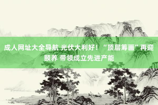 成人网址大全导航 光伏大利好！“顶层筹画”再迎颐养 带领成立先进产能