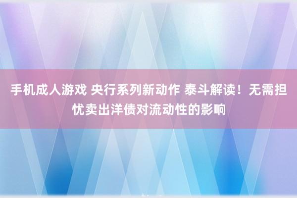 手机成人游戏 央行系列新动作 泰斗解读！无需担忧卖出洋债对流动性的影响