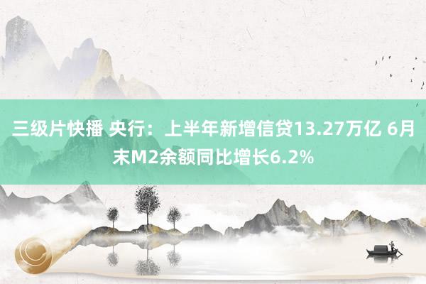 三级片快播 央行：上半年新增信贷13.27万亿 6月末M2余额同比增长6.2%