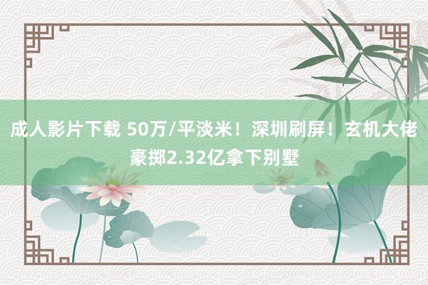 成人影片下载 50万/平淡米！深圳刷屏！玄机大佬豪掷2.32亿拿下别墅