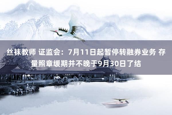 丝袜教师 证监会：7月11日起暂停转融券业务 存量照章缓期并不晚于9月30日了结