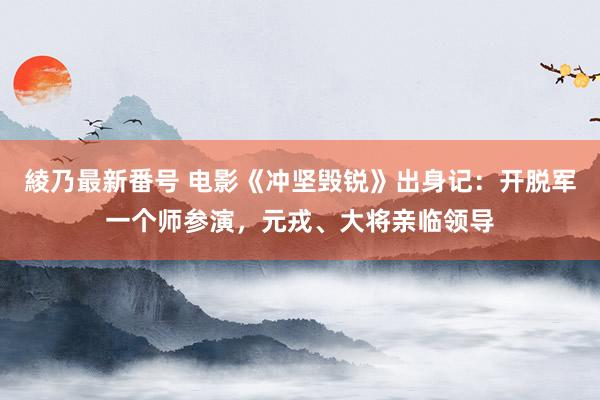 綾乃最新番号 电影《冲坚毁锐》出身记：开脱军一个师参演，元戎、大将亲临领导