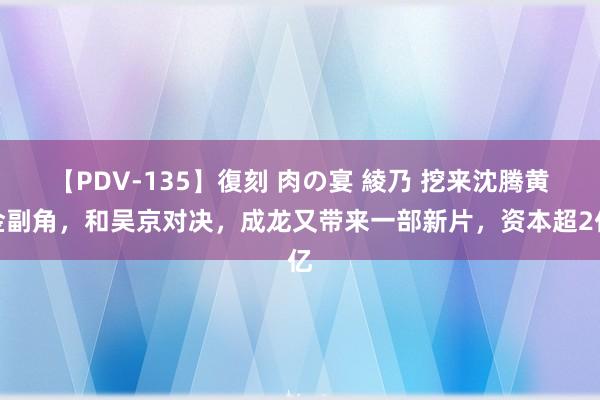 【PDV-135】復刻 肉の宴 綾乃 挖来沈腾黄金副角，和吴京对决，成龙又带来一部新片，资本超2亿