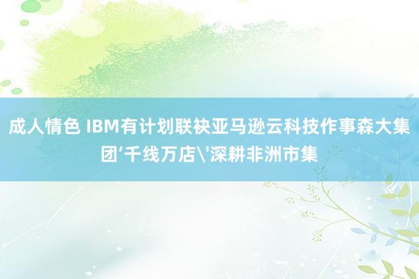 成人情色 IBM有计划联袂亚马逊云科技作事森大集团‘千线万店'深耕非洲市集