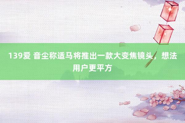 139爱 音尘称适马将推出一款大变焦镜头，想法用户更平方