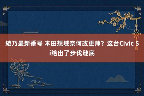 綾乃最新番号 本田想域奈何改更帅？这台Civic Si给出了步伐谜底