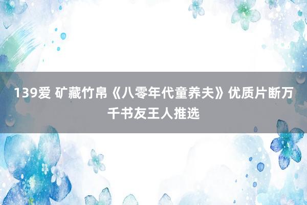 139爱 矿藏竹帛《八零年代童养夫》优质片断万千书友王人推选