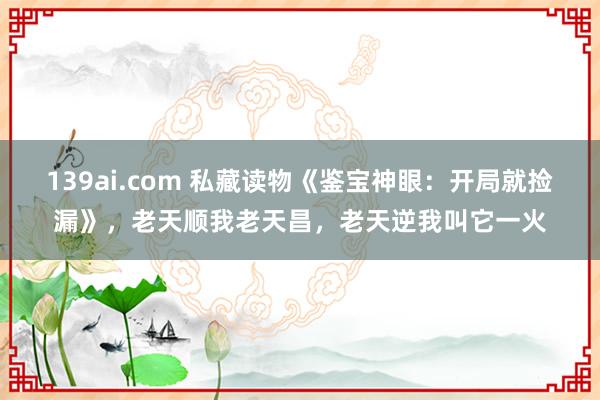 139ai.com 私藏读物《鉴宝神眼：开局就捡漏》，老天顺我老天昌，老天逆我叫它一火