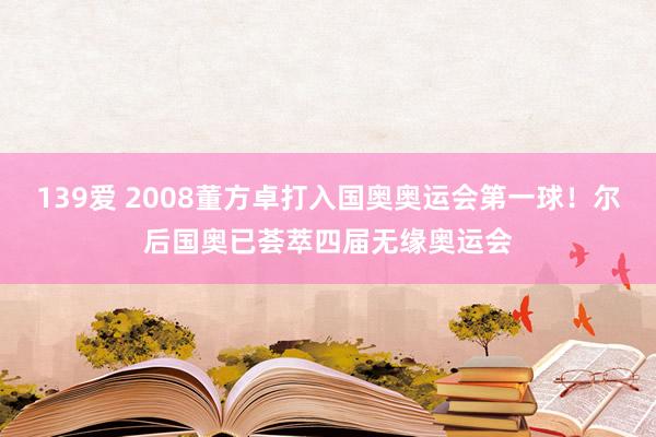 139爱 2008董方卓打入国奥奥运会第一球！尔后国奥已荟萃四届无缘奥运会