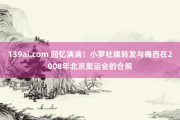 139ai.com 回忆满满！小罗社媒转发与梅西在2008年北京奥运会的合照