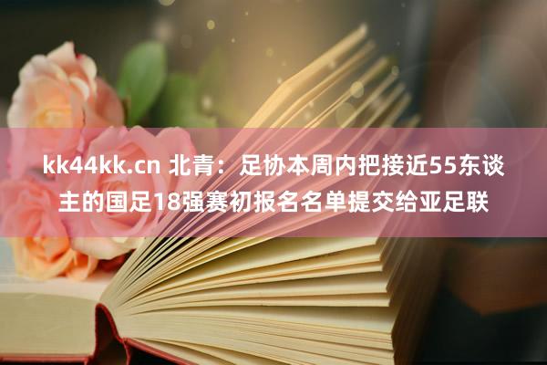 kk44kk.cn 北青：足协本周内把接近55东谈主的国足18强赛初报名名单提交给亚足联