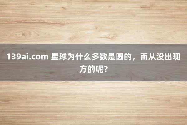 139ai.com 星球为什么多数是圆的，而从没出现方的呢？