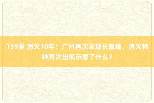 139爱 消灭10年！广州再次发现长鬣蜥，消灭物种再次出现示意了什么？