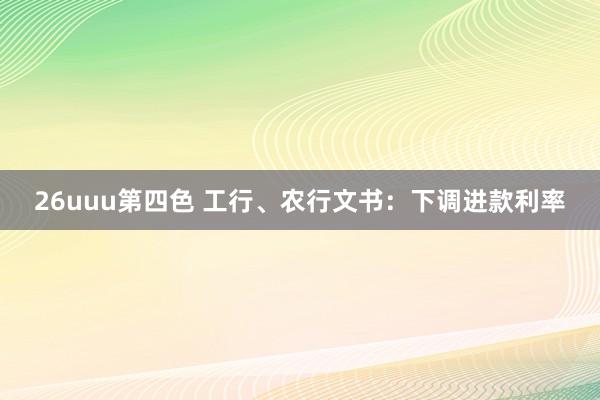 26uuu第四色 工行、农行文书：下调进款利率