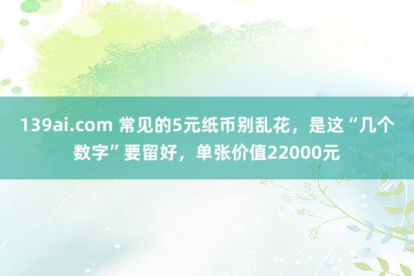 139ai.com 常见的5元纸币别乱花，是这“几个数字”要留好，单张价值22000元