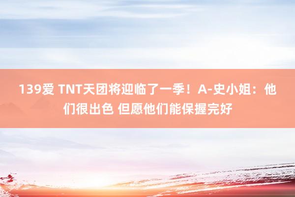 139爱 TNT天团将迎临了一季！A-史小姐：他们很出色 但愿他们能保握完好