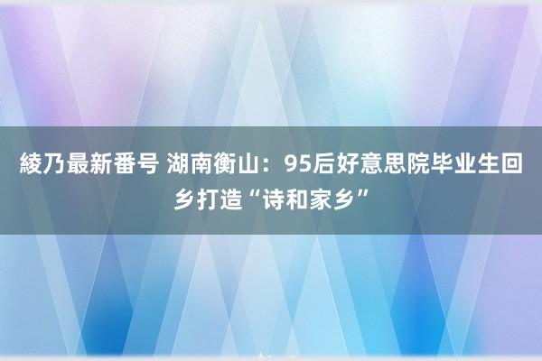 綾乃最新番号 湖南衡山：95后好意思院毕业生回乡打造“诗和家乡”