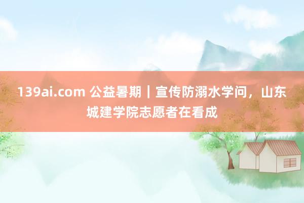 139ai.com 公益暑期｜宣传防溺水学问，山东城建学院志愿者在看成