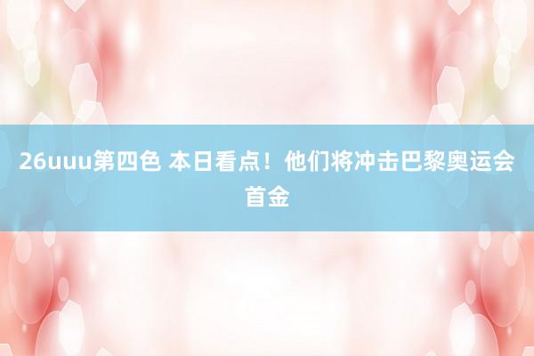 26uuu第四色 本日看点！他们将冲击巴黎奥运会首金