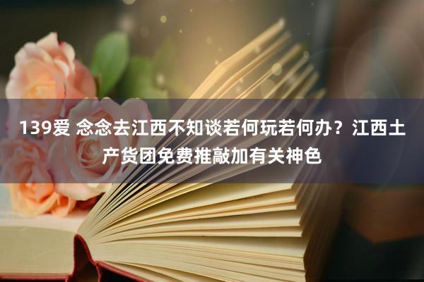 139爱 念念去江西不知谈若何玩若何办？江西土产货团免费推敲加有关神色