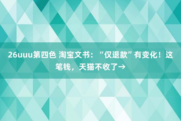 26uuu第四色 淘宝文书：“仅退款”有变化！这笔钱，天猫不收了→