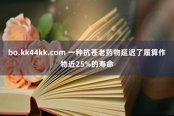 bo.kk44kk.com 一种抗苍老药物延迟了履算作物近25%的寿命