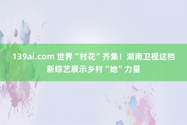 139ai.com 世界“村花”齐集！湖南卫视这档新综艺展示乡村“她”力量