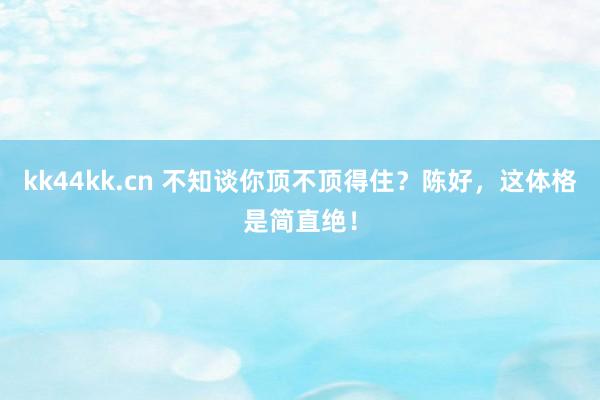 kk44kk.cn 不知谈你顶不顶得住？陈好，这体格是简直绝！