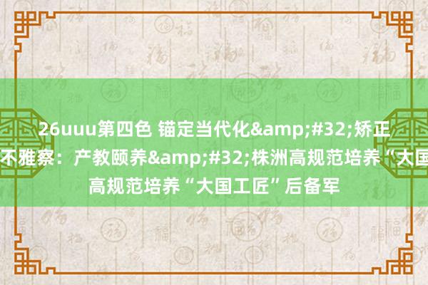 26uuu第四色 锚定当代化&#32;矫正再深远｜记者不雅察：产教颐养&#32;株洲高规范培养“大国工匠”后备军