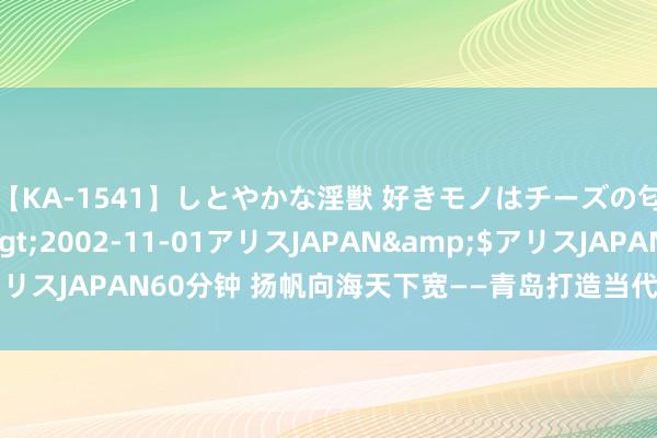 【KA-1541】しとやかな淫獣 好きモノはチーズの匂い 綾乃</a>2002-11-01アリスJAPAN&$アリスJAPAN60分钟 扬帆向海天下宽——青岛打造当代海洋经济发展高地