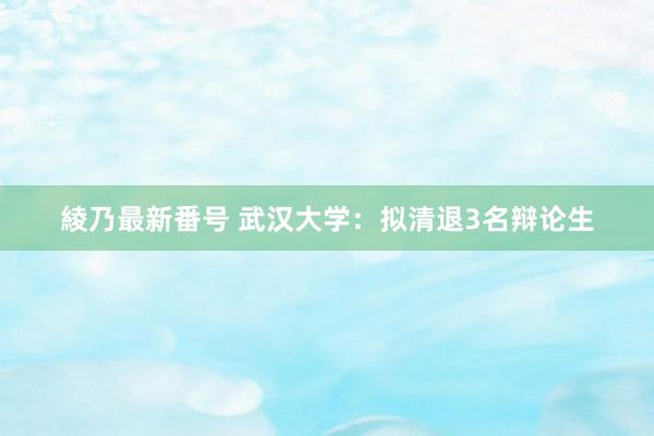 綾乃最新番号 武汉大学：拟清退3名辩论生