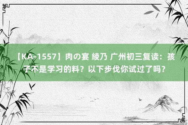 【KA-1557】肉の宴 綾乃 广州初三复读：孩子不是学习的料？以下步伐你试过了吗？