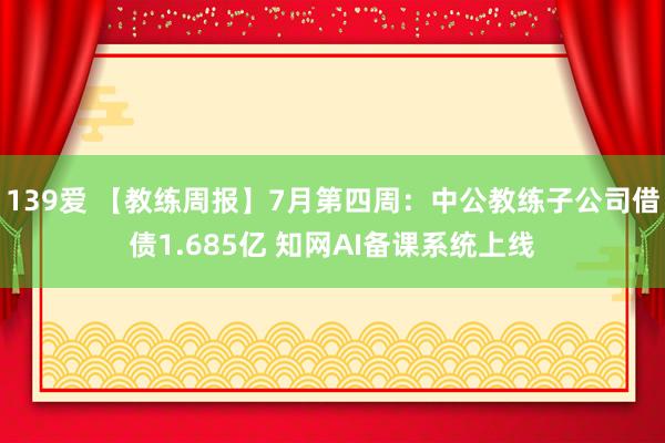 139爱 【教练周报】7月第四周：中公教练子公司借债1.685亿 知网AI备课系统上线