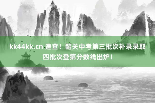 kk44kk.cn 速查！韶关中考第三批次补录录取四批次登第分数线出炉！