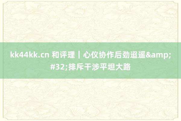 kk44kk.cn 和评理｜心仪协作后劲迢遥&#32;排斥干涉平坦大路