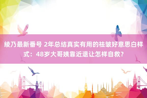 綾乃最新番号 2年总结真实有用的祛皱好意思白样式：48岁大哥姨靠近退让怎样自救？