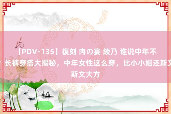 【PDV-135】復刻 肉の宴 綾乃 谁说中年不行潮？长裤穿搭大揭秘，中年女性这么穿，比小小姐还斯文大方