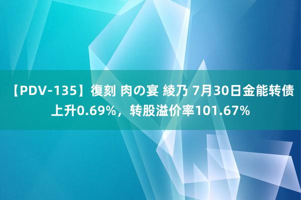 【PDV-135】復刻 肉の宴 綾乃 7月30日金能转债上升0.69%，转股溢价率101.67%