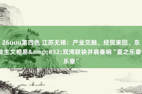 26uuu第四色 江苏无锡：产业交融、经贸来回、东谈主文相易&#32;双湾联袂并肩奏响“夏之乐章”