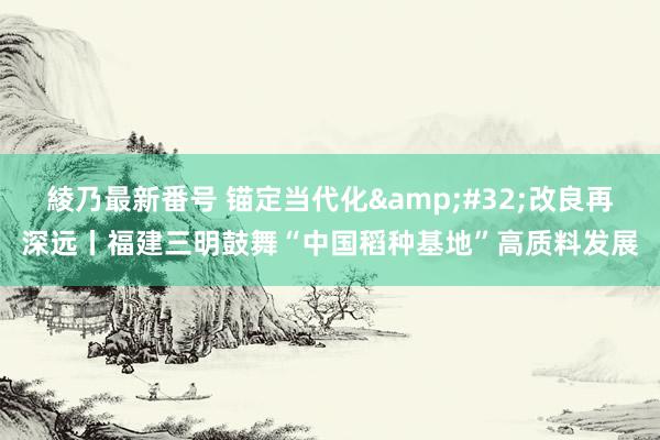 綾乃最新番号 锚定当代化&#32;改良再深远丨福建三明鼓舞“中国稻种基地”高质料发展