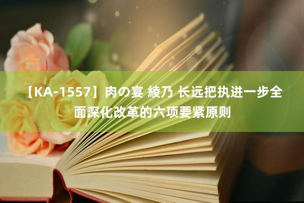 【KA-1557】肉の宴 綾乃 长远把执进一步全面深化改革的六项要紧原则