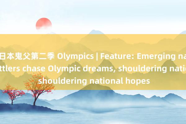 日本鬼父第二季 Olympics | Feature: Emerging nations' shuttlers chase Olympic dreams， shouldering national hopes