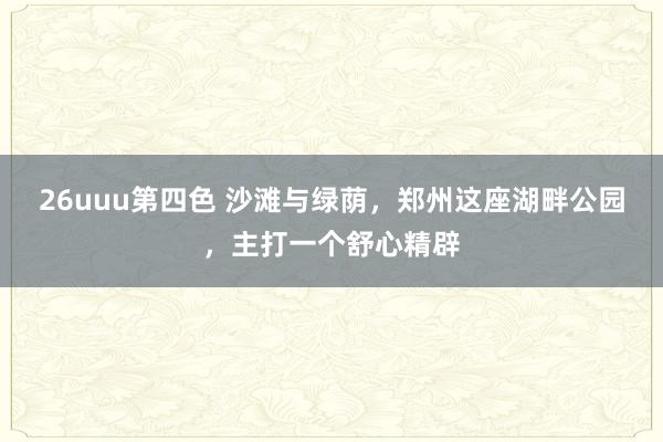 26uuu第四色 沙滩与绿荫，郑州这座湖畔公园，主打一个舒心精辟