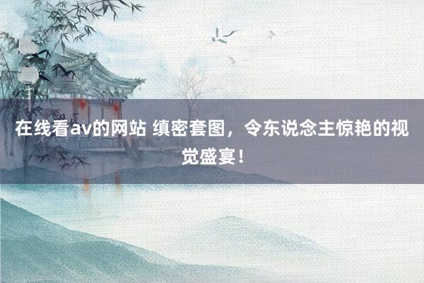 在线看av的网站 缜密套图，令东说念主惊艳的视觉盛宴！