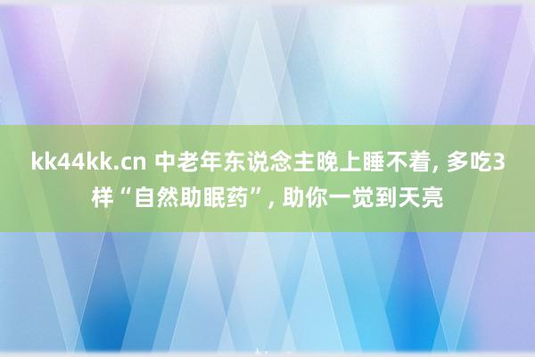 kk44kk.cn 中老年东说念主晚上睡不着， 多吃3样“自然助眠药”， 助你一觉到天亮