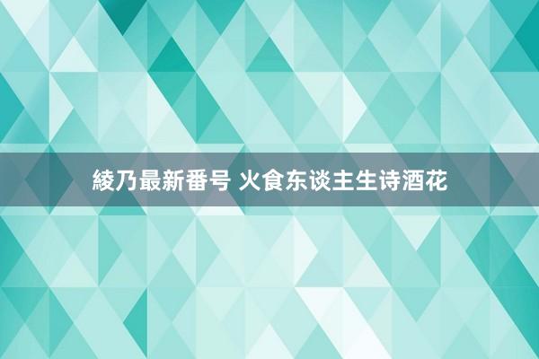 綾乃最新番号 火食东谈主生诗酒花