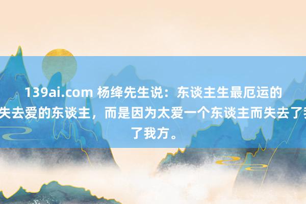 139ai.com 杨绛先生说：东谈主生最厄运的不是失去爱的东谈主，而是因为太爱一个东谈主而失去了我方。