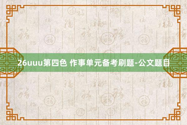 26uuu第四色 作事单元备考刷题-公文题目