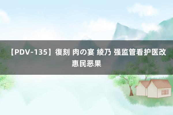 【PDV-135】復刻 肉の宴 綾乃 强监管看护医改惠民恶果