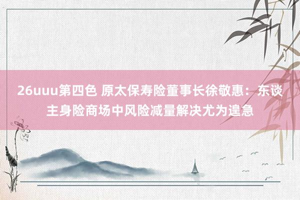 26uuu第四色 原太保寿险董事长徐敬惠：东谈主身险商场中风险减量解决尤为遑急